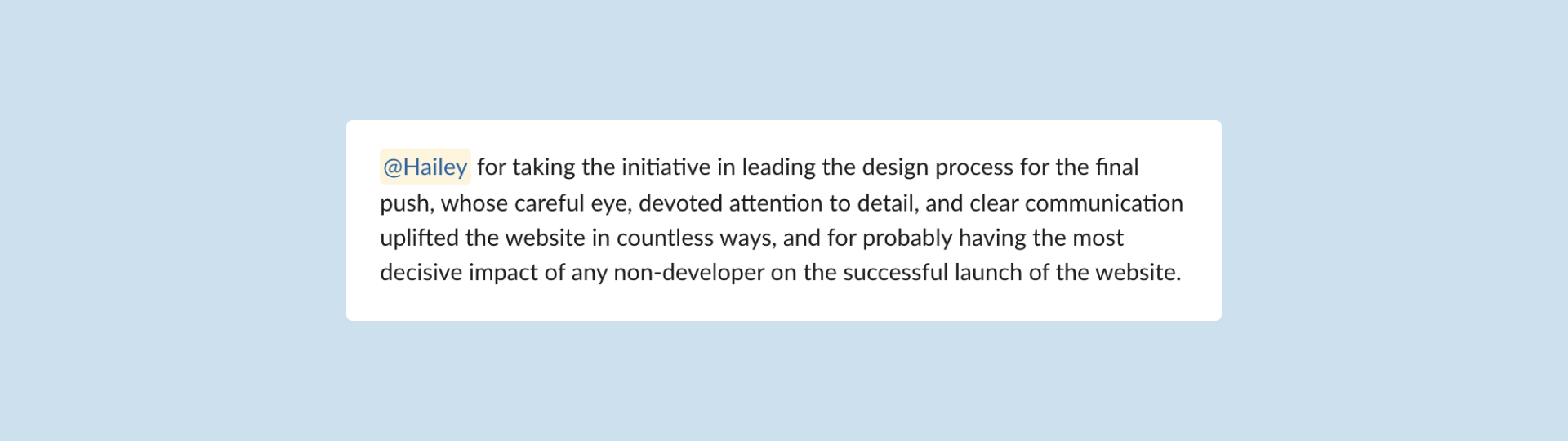 Slack message that reads '@Hailey for taking the initiative in leading the design process for the final push, whose careful eye, devoted attention to detail, and clear communication uplifted the website in countless ways, and for probably having the most decisive impact of any non-developer on the successful launch of the website.'